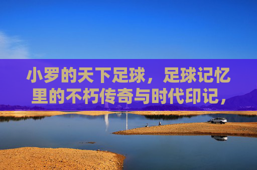 小罗的天下足球,足球记忆里的不朽传奇与时代印记,小罗的天下足球,足球记忆里的不朽传奇与时代印记