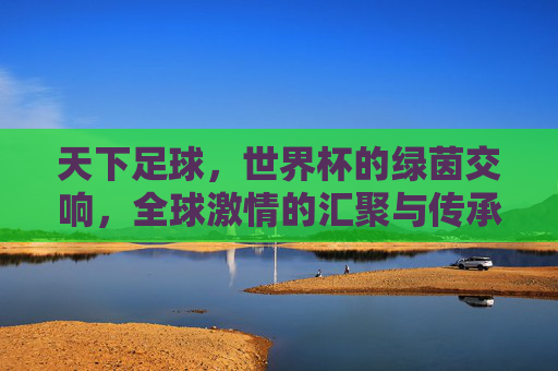 天下足球，世界杯的绿茵交响，全球激情的汇聚与传承，天下足球，世界杯的绿茵交响，全球激情的汇聚与传承