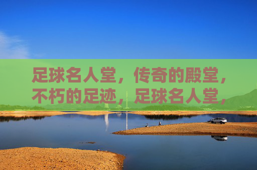 足球名人堂,传奇的殿堂,不朽的足迹,足球名人堂,传奇的殿堂,不朽的足迹