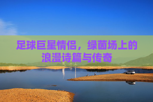 足球巨星情侣,绿茵场上的浪漫诗篇与传奇