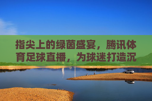 指尖上的绿茵盛宴,腾讯体育足球直播,为球迷打造沉浸式观赛体验,指尖上的绿茵盛宴,腾讯体育足球直播,为球迷打造沉浸式观赛体验