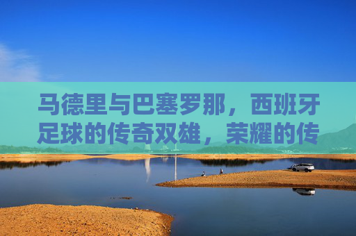 马德里与巴塞罗那,西班牙足球的传奇双雄,荣耀的传承与激情的对决,马德里与巴塞罗那,西班牙足球传奇双雄的荣耀传承与激情对决