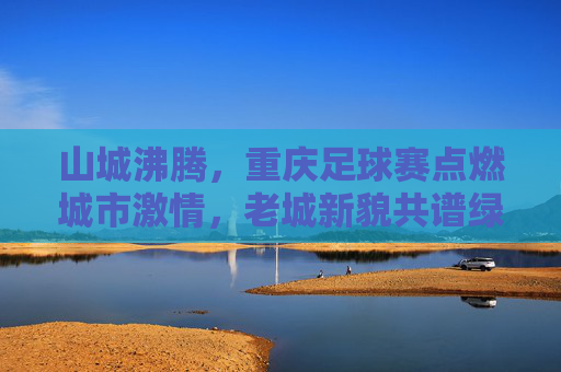 山城沸腾，重庆足球赛点燃城市激情，老城新貌共谱绿茵华章，山城沸腾，重庆足球赛点燃城市激情，老城新貌共谱绿茵华章
