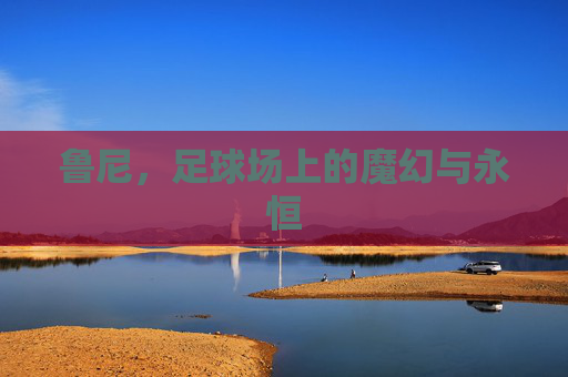 鲁尼,足球场上的魔幻与永恒