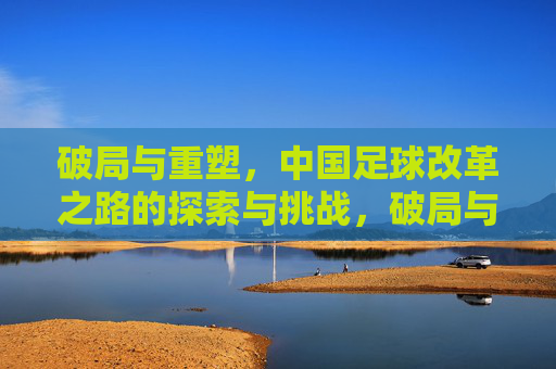 破局与重塑，中国足球改革之路的探索与挑战，破局与重塑，中国足球改革之路的探索与挑战