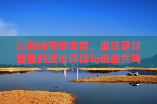 山城绿茵燃激情，重庆足球赛里的城市脉搏与热血共鸣，山城绿茵燃激情，重庆足球赛里的城市脉搏与热血共鸣