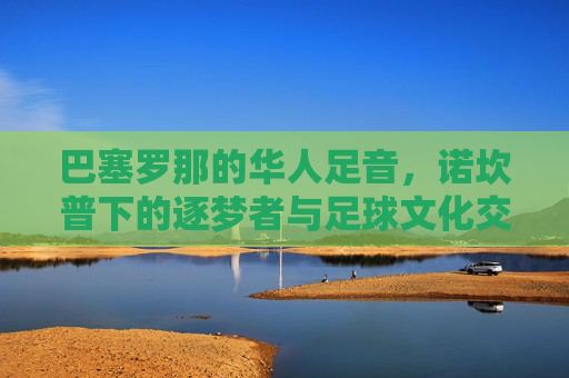 巴塞罗那的华人足音,诺坎普下的逐梦者与足球文化交融,巴塞罗那的华人足音,诺坎普下的逐梦者与足球文化交融
