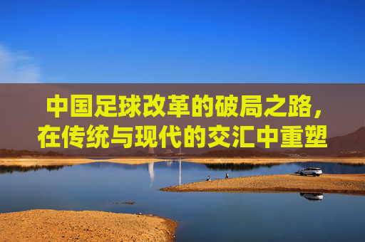中国足球改革的破局之路,在传统与现代的交汇中重塑未来,中国足球改革的破局之路,在传统与现代的交汇中重塑未来