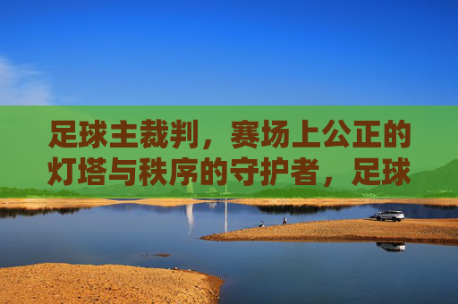 足球主裁判，赛场上公正的灯塔与秩序的守护者，足球主裁判，赛场上公正的灯塔与秩序的守护者