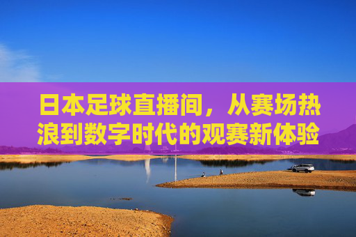 日本足球直播间,从赛场热浪到数字时代的观赛新体验——日本足球的直播化浪潮与球迷连接新范式