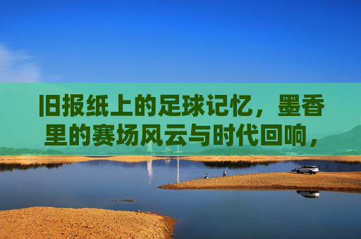 旧报纸上的足球记忆,墨香里的赛场风云与时代回响,旧报纸上的足球记忆,墨香里的赛场风云与时代回响