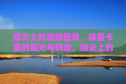 指尖上的足球图景，球星卡里的星光与热血，指尖上的足球图景，球星卡里的星光与热血