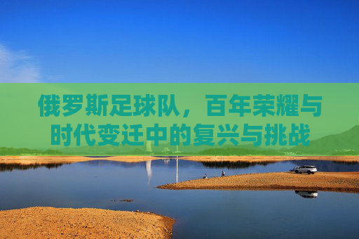 俄罗斯足球队,百年荣耀与时代变迁中的复兴与挑战