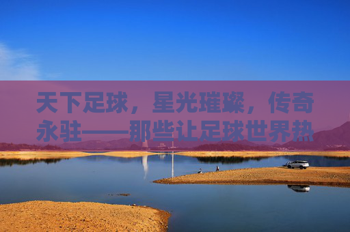 天下足球，星光璀璨，传奇永驻——那些让足球世界热血沸腾的巨星们，天下足球，星光璀璨，传奇永驻——那些让足球世界热血沸腾的巨星们