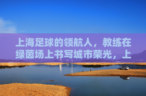 上海足球的领航人,教练在绿茵场上书写城市荣光,上海足球的领航人,教练在绿茵场上书写城市荣光