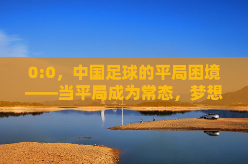 0:0,中国足球的平局困境——当平局成为常态,梦想与现实拉扯出刺痛感
