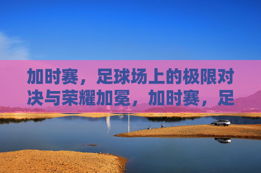 加时赛，足球场上的极限对决与荣耀加冕，加时赛，足球场上的极限对决与荣耀加冕