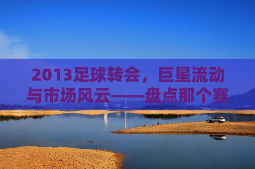 2013足球转会,巨星流动与市场风云——盘点那个赛季的转会大事件,2013足球转会,巨星流动与市场风云——盘点那个赛季的转会大事件