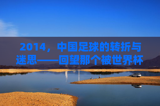 2014,中国足球的转折与迷思——回望那个被世界杯预选赛与联赛变革定义的年份,2014,中国足球的转折与迷思——回望那个被世界杯预选赛与联赛变革定义的年份