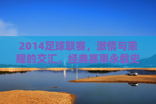 2014足球联赛，激情与荣耀的交汇，经典赛事永载史册，2014足球联赛，激情与荣耀的交汇，经典赛事永载史册
