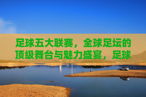 足球五大联赛,全球足坛的顶级舞台与魅力盛宴,足球五大联赛,全球足坛的顶级舞台与魅力盛宴