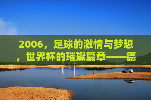 2006,足球的激情与梦想,世界杯的璀璨篇章——德国世界杯的辉煌记忆,2006,足球的激情与梦想,世界杯的璀璨篇章——德国世界杯的辉煌记忆