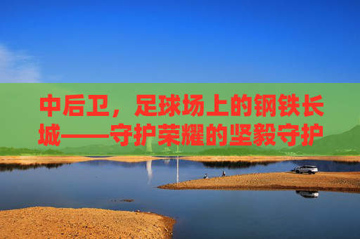 中后卫，足球场上的钢铁长城——守护荣耀的坚毅守护者，中后卫，足球场上的钢铁长城——守护荣耀的坚毅守护者