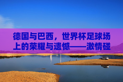 德国与巴西，世界杯足球场上的荣耀与遗憾——激情碰撞的巅峰对决与历史回响，德国与巴西，世界杯足球场上的荣耀与遗憾——激情碰撞的巅峰对决与历史回响