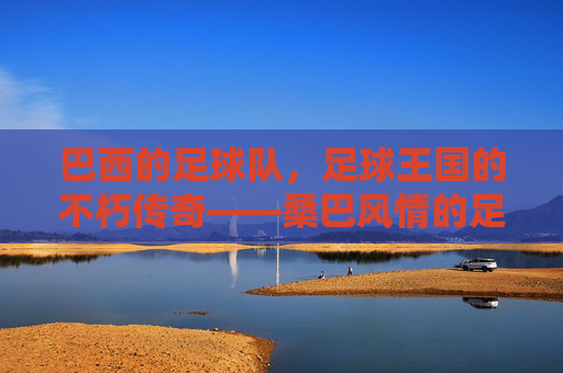 巴西的足球队,足球王国的不朽传奇——桑巴风情的足球艺术与冠军荣耀