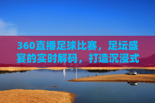 360直播足球比赛，足坛盛宴的实时解码，打造沉浸式观赛新体验，360直播足球比赛，足坛盛宴的实时解码，打造沉浸式观赛新体验