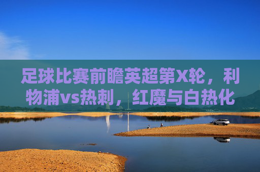 足球比赛前瞻英超第X轮,利物浦vs热刺,红魔与白热化的争夺,谁能率先登顶?英超前瞻,利物浦vs热刺,红魔与白热化争夺谁能率先登顶?