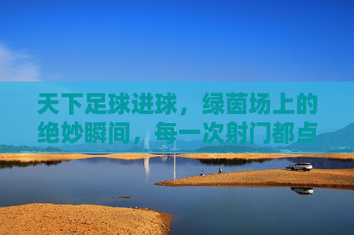 天下足球进球,绿茵场上的绝妙瞬间,每一次射门都点燃世界的激情,天下足球,绿茵场上的绝妙进球瞬间,每一次射门都点燃世界的激情