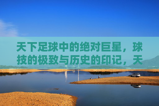天下足球中的绝对巨星，球技的极致与历史的印记，天下足球中的绝对巨星，球技的极致与历史印记