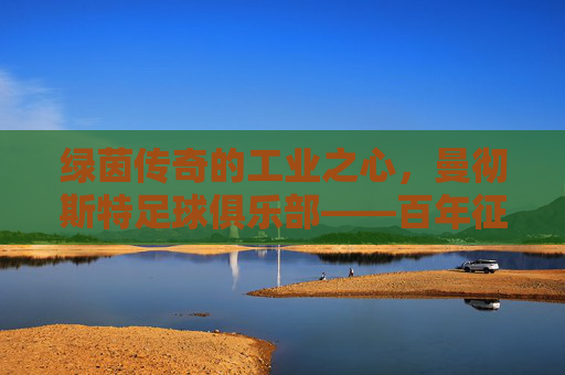 绿茵传奇的工业之心，曼彻斯特足球俱乐部——百年征程中的荣光与精神传承，绿茵传奇的工业之心，曼彻斯特足球俱乐部——百年征程中的荣光与精神传承