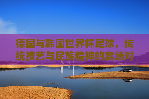 德国与韩国世界杯足球,传统技艺与民族精神的赛场对话,德国韩国世界杯赛场,传统技艺与民族精神的对话