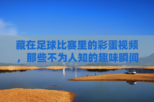 藏在足球比赛里的彩蛋视频,那些不为人知的趣味瞬间,让看球更有温度,藏在足球比赛里的彩蛋,那些不为人知的趣味瞬间,让看球更有温度