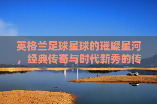 英格兰足球星球的璀璨星河，经典传奇与时代新秀的传承与辉煌，英格兰足球星球的璀璨星河，经典传奇与时代新秀的传承与辉煌