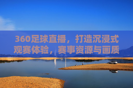 360足球直播，打造沉浸式观赛体验，赛事资源与画质技术双重升级，360足球直播升级，打造沉浸式观赛体验，赛事资源与画质技术双重升级