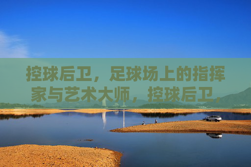 控球后卫,足球场上的指挥家与艺术大师,控球后卫,足球场上的指挥家与艺术大师