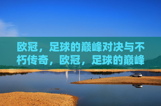 欧冠，足球的巅峰对决与不朽传奇，欧冠，足球的巅峰对决与不朽传奇