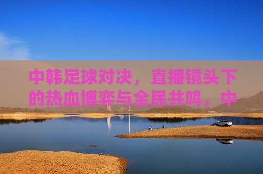 中韩足球对决，直播镜头下的热血博弈与全民共鸣，中韩足球对决，直播镜头下的热血博弈与全民共鸣