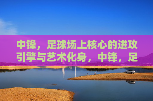 中锋，足球场上核心的进攻引擎与艺术化身，中锋，足球场上核心的进攻引擎与艺术化身