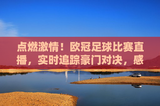 点燃激情！欧冠足球比赛直播，实时追踪豪门对决，感受足球盛宴的震撼瞬间，点燃激情！欧冠足球比赛直播，实时追踪豪门对决，感受足球盛宴的震撼瞬间