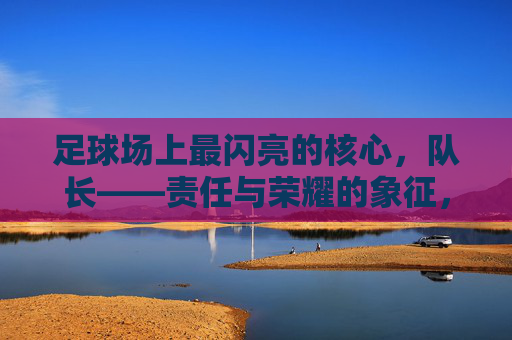 足球场上最闪亮的核心,队长——责任与荣耀的象征,足球场上最闪亮的核心,队长——责任与荣耀的象征