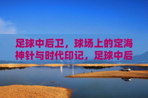 足球中后卫，球场上的定海神针与时代印记，足球中后卫，球场上的定海神针与时代印记