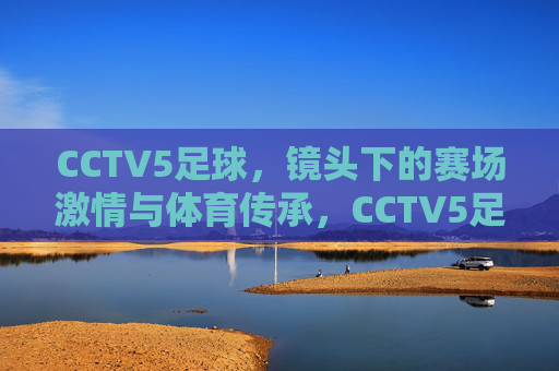 CCTV5足球，镜头下的赛场激情与体育传承，CCTV5足球，镜头里的赛场激情与体育传承
