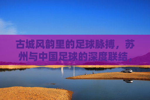 古城风韵里的足球脉搏，苏州与中国足球的深度联结，古城风韵里的足球脉搏，苏州与中国足球的深度联结