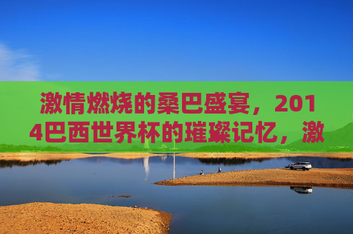 激情燃烧的桑巴盛宴,2014巴西世界杯的璀璨记忆,激情燃烧的桑巴盛宴,2014巴西世界杯的璀璨记忆
