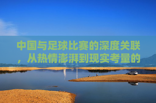 中国与足球比赛的深度关联,从热情澎湃到现实考量的演变,中国与足球比赛的深度关联,从热情澎湃到现实考量的演变