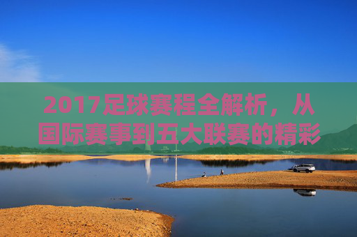 2017足球赛程全解析,从国际赛事到五大联赛的精彩布局,2017足球赛程全解析,从国际赛事到五大联赛的精彩布局